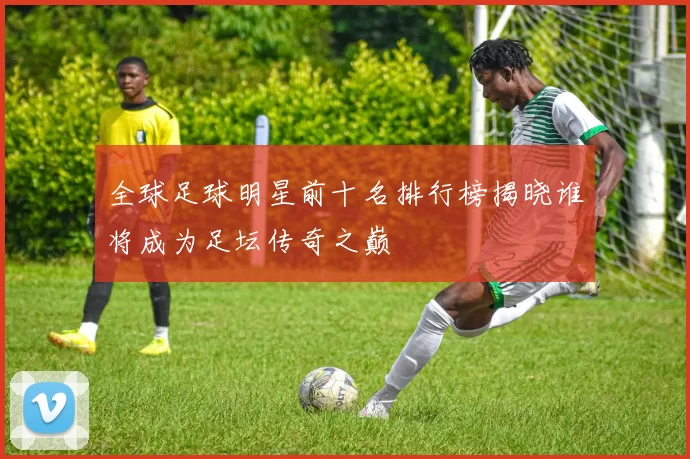 全球足球明星前十名排行榜揭晓谁将成为足坛传奇之巅