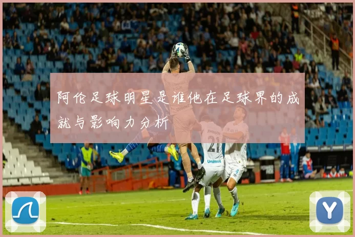 阿伦足球明星是谁他在足球界的成就与影响力分析