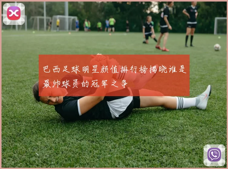巴西足球明星颜值排行榜揭晓谁是最帅球员的冠军之争