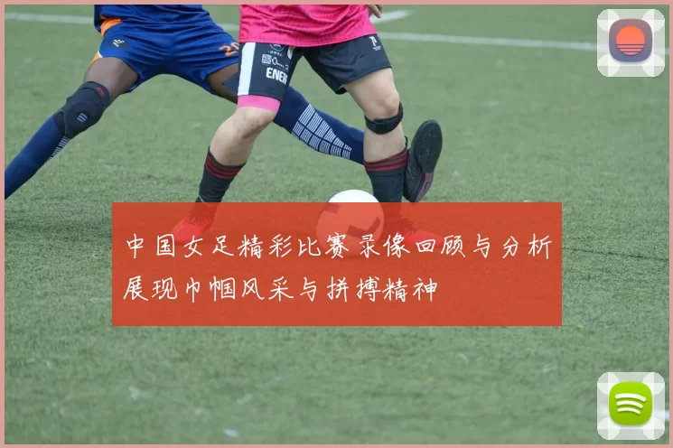 中国女足精彩比赛录像回顾与分析展现巾帼风采与拼搏精神