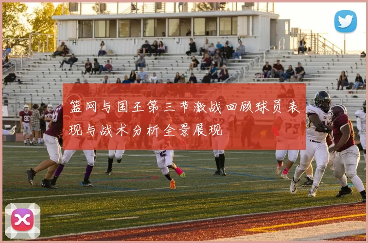 篮网与国王第三节激战回顾球员表现与战术分析全景展现