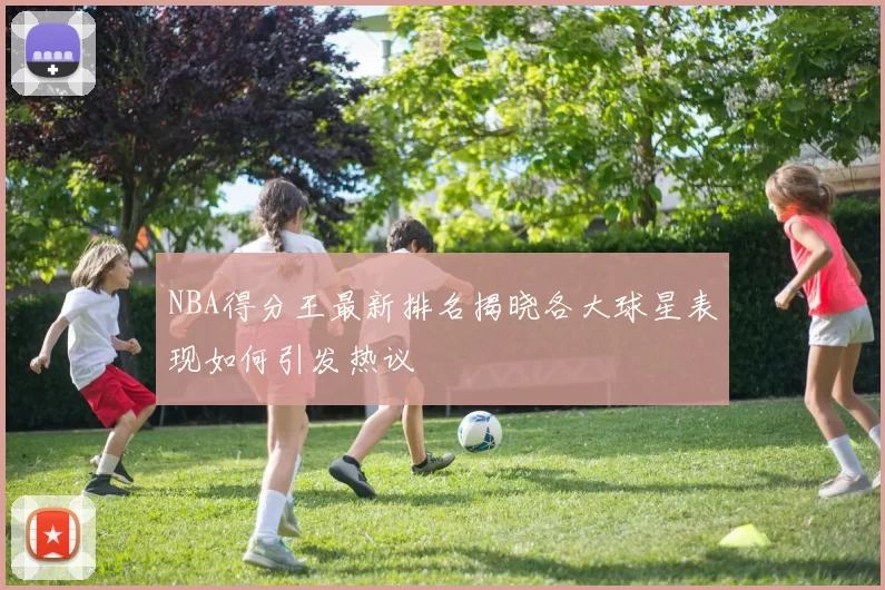 NBA得分王最新排名揭晓各大球星表现如何引发热议