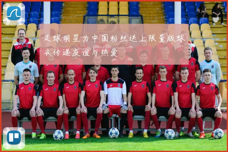 足球明星为中国粉丝送上限量版球衣传递友谊与热爱