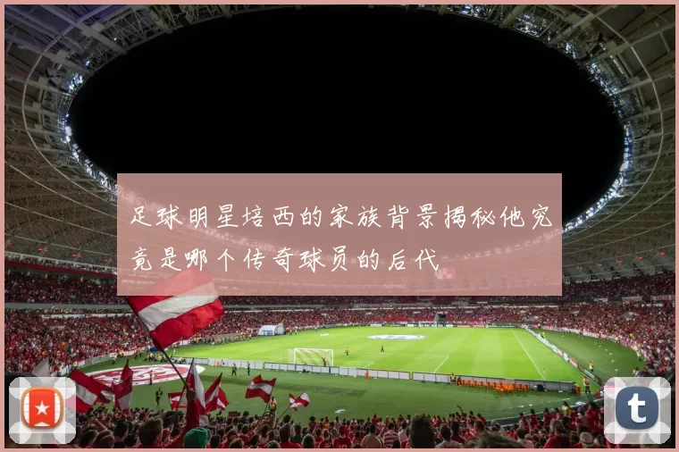 足球明星培西的家族背景揭秘他究竟是哪个传奇球员的后代