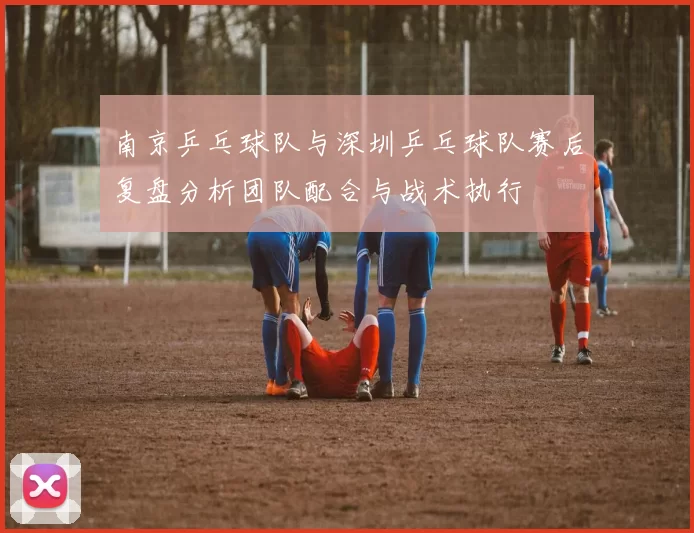 南京乒乓球队与深圳乒乓球队赛后复盘分析团队配合与战术执行