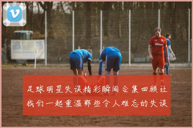 足球明星失误精彩瞬间合集回顾让我们一起重温那些令人难忘的失误时刻