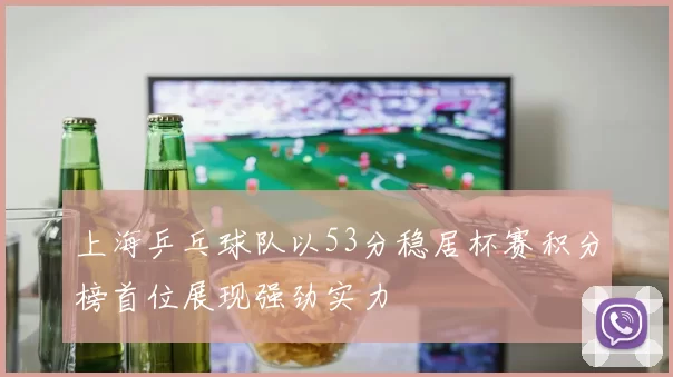 上海乒乓球队以53分稳居杯赛积分榜首位展现强劲实力