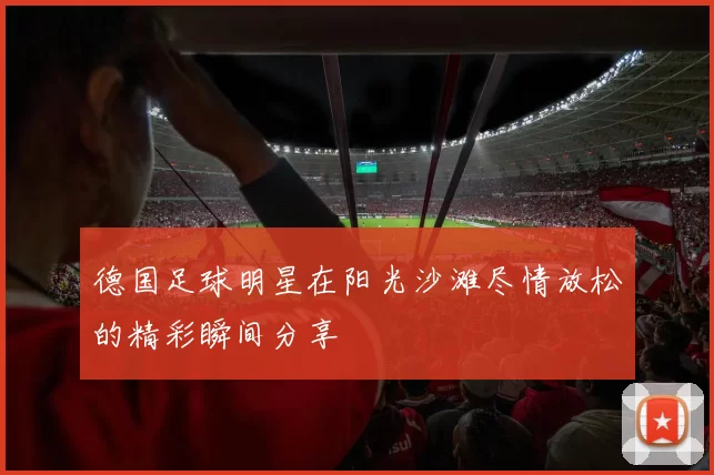 德国足球明星在阳光沙滩尽情放松的精彩瞬间分享