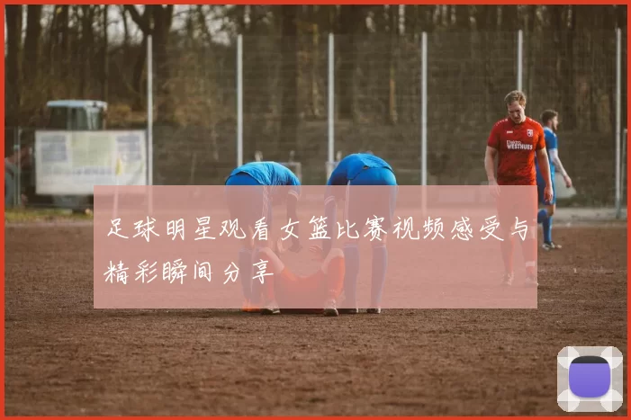 足球明星观看女篮比赛视频感受与精彩瞬间分享
