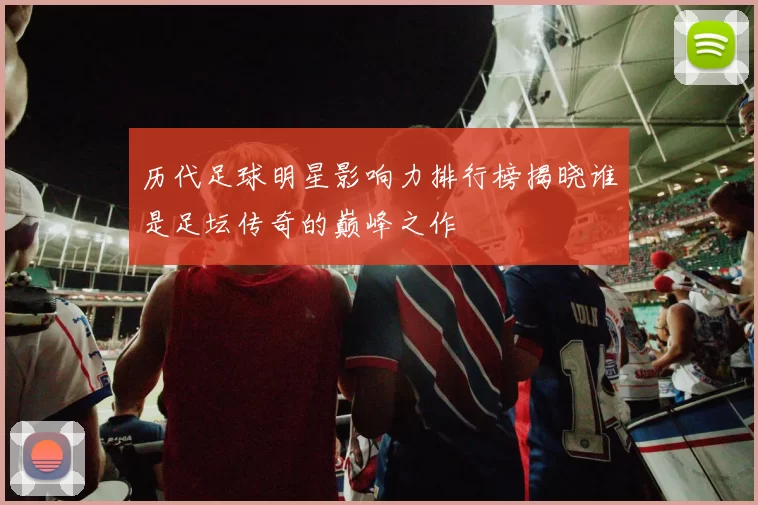 历代足球明星影响力排行榜揭晓谁是足坛传奇的巅峰之作