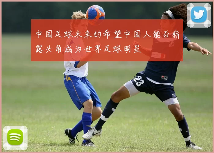 中国足球未来的希望中国人能否崭露头角成为世界足球明星