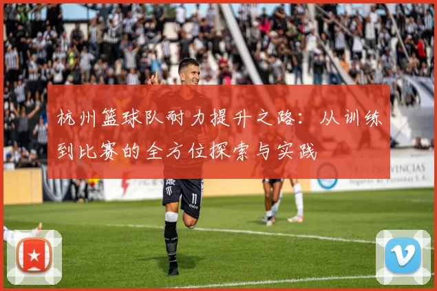 杭州篮球队耐力提升之路：从训练到比赛的全方位探索与实践