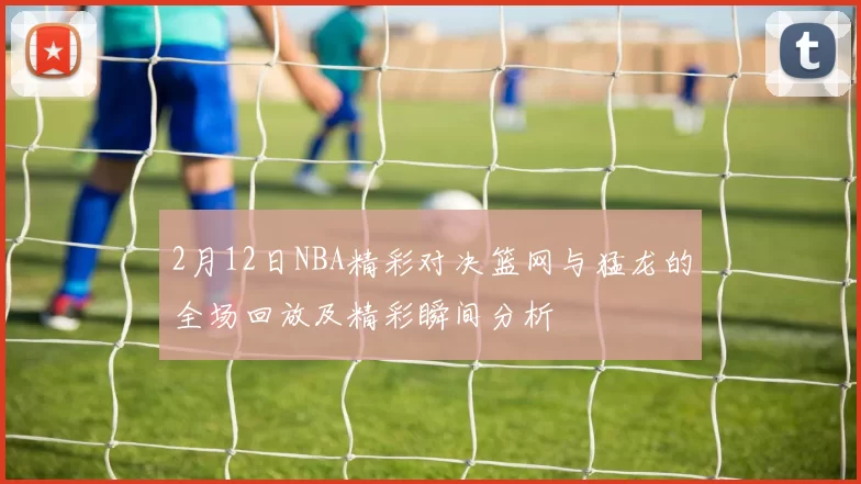 2月12日NBA精彩对决篮网与猛龙的全场回放及精彩瞬间分析