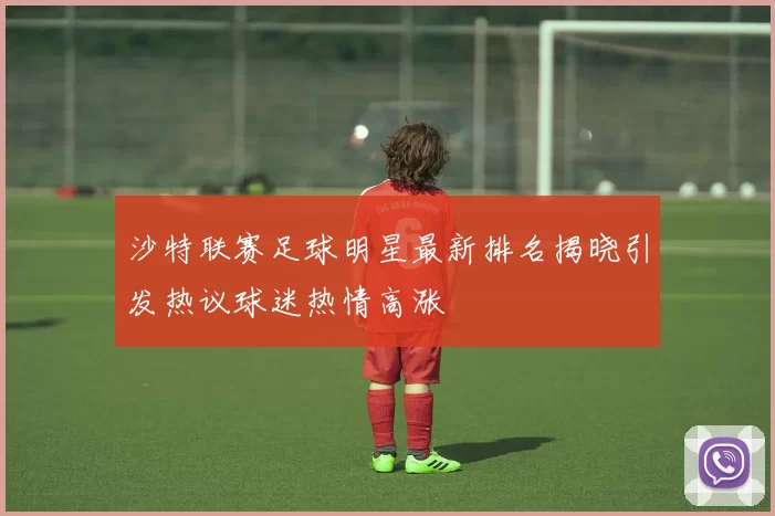 沙特联赛足球明星最新排名揭晓引发热议球迷热情高涨