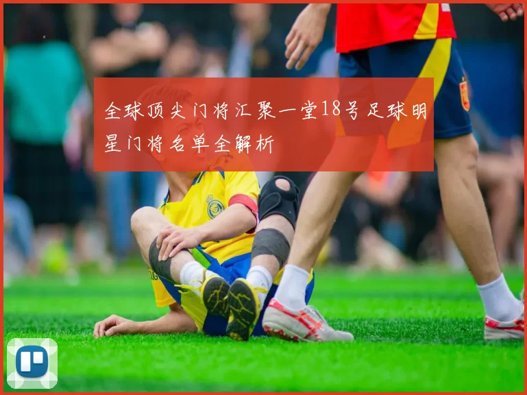 全球顶尖门将汇聚一堂18号足球明星门将名单全解析