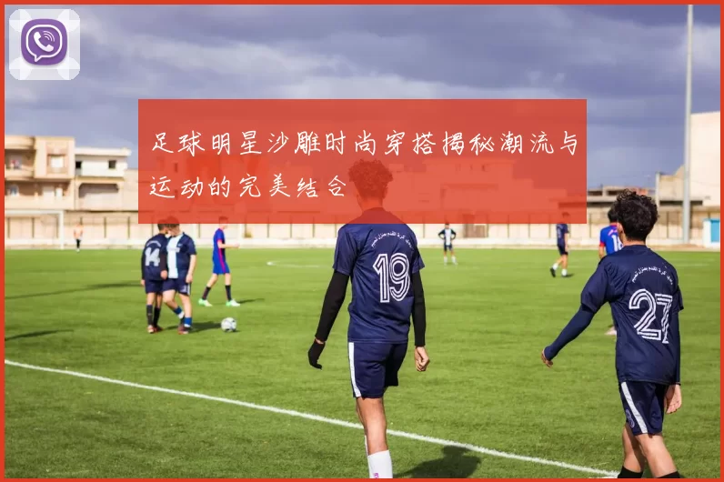 足球明星沙雕时尚穿搭揭秘潮流与运动的完美结合