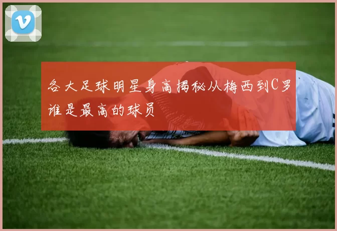 各大足球明星身高揭秘从梅西到C罗谁是最高的球员