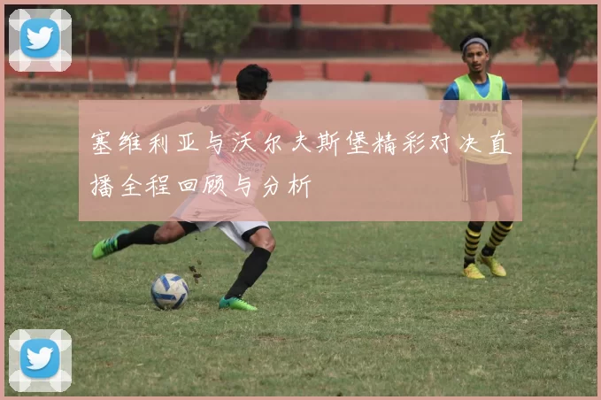 塞维利亚与沃尔夫斯堡精彩对决直播全程回顾与分析