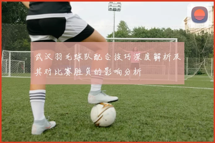 武汉羽毛球队配合技巧深度解析及其对比赛胜负的影响分析