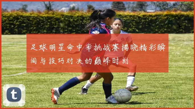 足球明星命中率挑战赛揭晓精彩瞬间与技巧对决的巅峰时刻