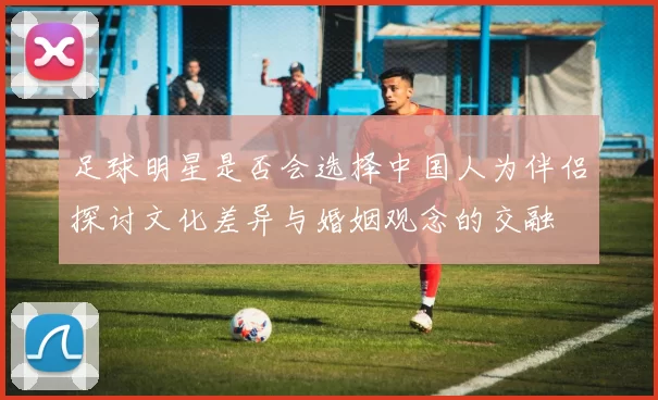 足球明星是否会选择中国人为伴侣探讨文化差异与婚姻观念的交融