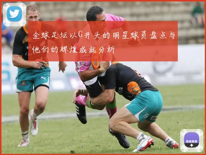 全球足坛以G开头的明星球员盘点与他们的辉煌成就分析