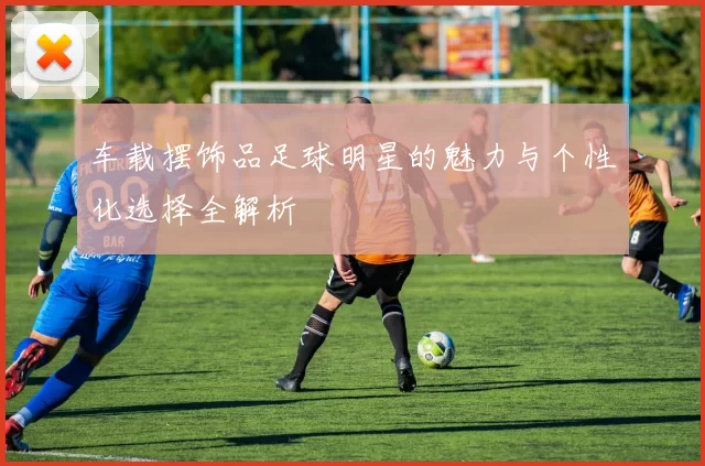 车载摆饰品足球明星的魅力与个性化选择全解析