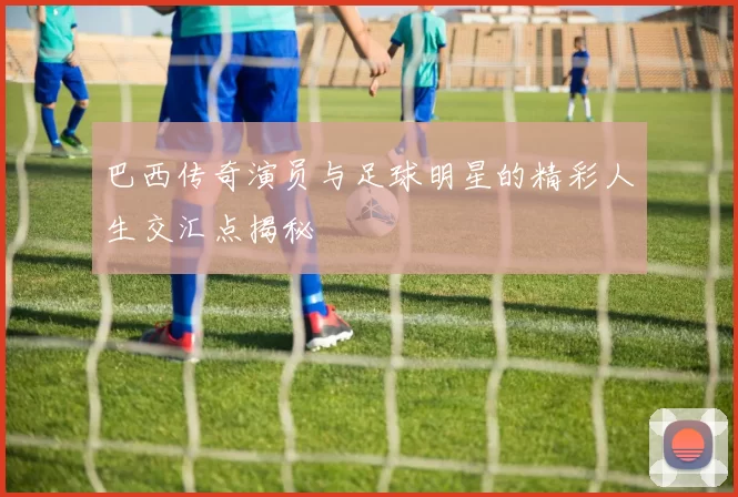 巴西传奇演员与足球明星的精彩人生交汇点揭秘