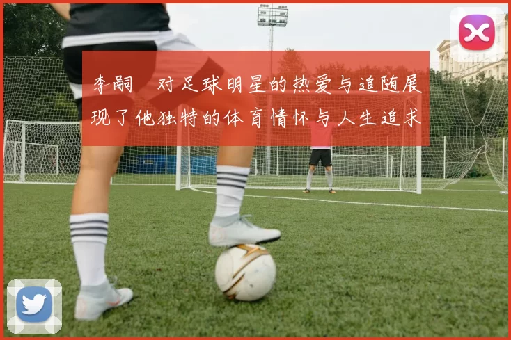李嗣镕对足球明星的热爱与追随展现了他独特的体育情怀与人生追求