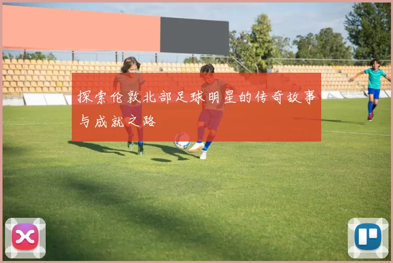 探索伦敦北部足球明星的传奇故事与成就之路